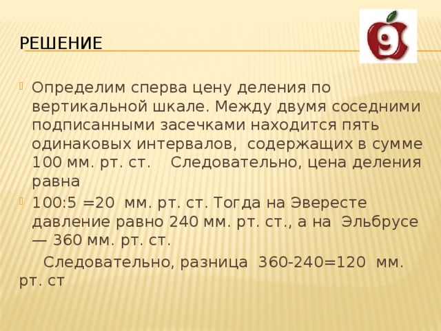 РЕШЕНИЕ Определим сперва цену деления по вертикальной шкале. Между двумя соседними подписанными засечками находится пять одинаковых интервалов, содержащих в сумме 100 мм. рт. ст. Следовательно, цена деления равна 100:5 =20 мм. рт. ст. Тогда на Эвересте давление равно 240 мм. рт. ст., а на Эльбрусе — 360 мм. рт. ст.  Следовательно, разница 360-240=120 мм. рт. ст