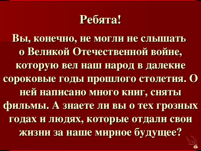 Ребята! Вы, конечно, не могли не слышать о Великой Отечественной войне, которую вел наш народ в далекие сороковые годы прошлого столетия. О ней написано много книг, сняты фильмы. А знаете ли вы о тех грозных годах и людях, которые отдали свои жизни за наше мирное будущее?