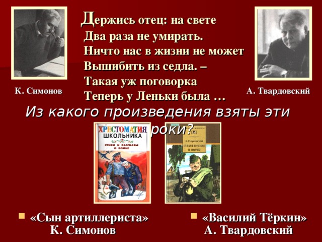 Д ержись отец: на свете  Два раза не умирать.  Ничто нас в жизни не может  Вышибить из седла. –  Такая уж поговорка  Теперь у Леньки была … К. Симонов А. Твардовский Из какого произведения взяты эти строки? «Василий Тёркин» «Сын артиллериста» А. Твардовский К. Симонов