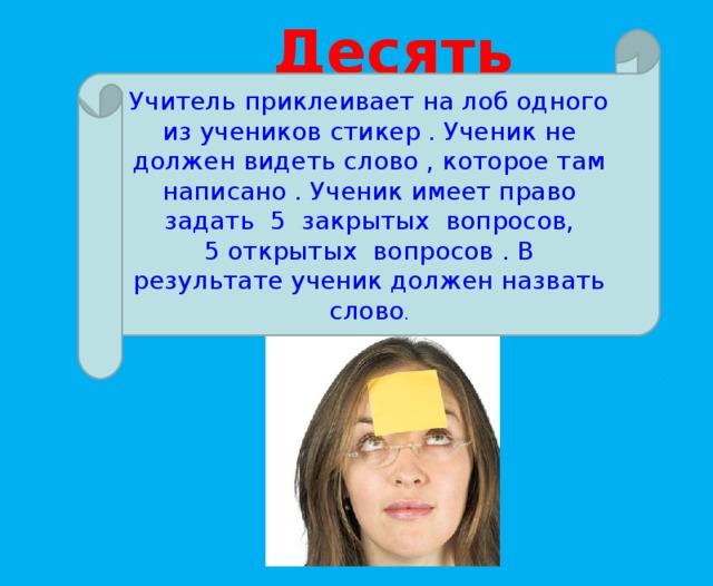 Десять вопросов ! Учитель приклеивает на лоб одного из учеников стикер . Ученик не должен видеть слово , которое там написано . Ученик имеет право задать 5 закрытых вопросов, 5 открытых вопросов . В результате ученик должен назвать слово .