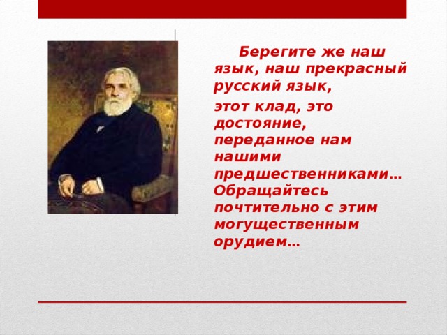 Берегите же наш язык, наш прекрасный русский язык, этот клад, это достояние, переданное нам нашими предшественниками… Обращайтесь почтительно с этим могущественным орудием…