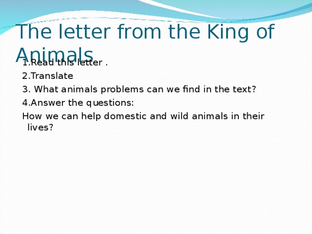 The letter from the King of Animals  1.Read this letter .  2.Translate  3. What animals problems can we find in the text?  4.Answer the questions :  How we can help domestic and wild animals in their lives?