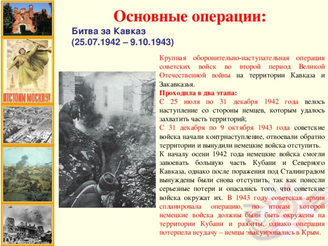 Основные операции: Битва за Кавказ (25.07.1942 – 9.10.1943) Крупная оборонительно-наступательная операция советских войск во второй период Великой Отечественной войны на территории Кавказа и Закавказья. Проходила в два этапа: С 25 июля по 31 декабря 1942 года велось наступление со стороны немцев, которым удалось захватить часть территорий; С 31 декабря по 9 октября 1943 года советские войска начали контрнаступление, отвоевали обратно территории и вынудили немецкие войска отступить. К началу осени 1942 года немецкие войска смогли завоевать большую часть Кубани и Северного Кавказа, однако после поражения под Сталинградом вынуждены были снова отступить, так как понесли серьезные потери и опасались того, что советские войска окружат их. В 1943 году советская армия спланировала операцию, по итогам которой немецкие войска должны были быть окружены на территории Кубани и разбиты, однако операция потерпела неудачу – немцы эвакуировались в Крым.