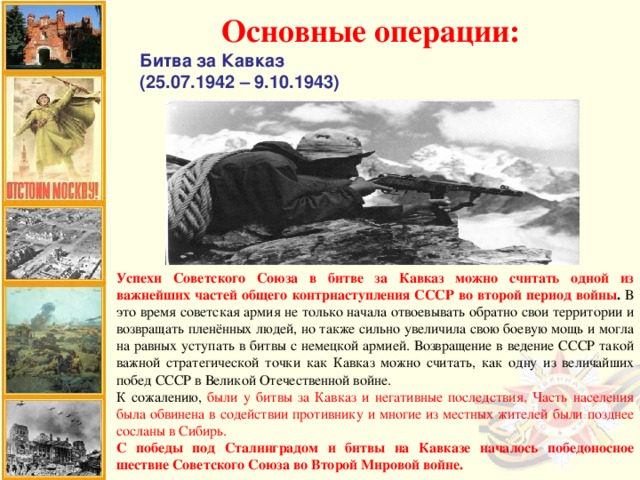 Основные операции: Битва за Кавказ (25.07.1942 – 9.10.1943) Успехи Советского Союза в битве за Кавказ можно считать одной из важнейших частей общего контрнаступления СССР во второй период войны . В это время советская армия не только начала отвоевывать обратно свои территории и возвращать пленённых людей, но также сильно увеличила свою боевую мощь и могла на равных уступать в битвы с немецкой армией. Возвращение в ведение СССР такой важной стратегической точки как Кавказ можно считать, как одну из величайших побед СССР в Великой Отечественной войне. К сожалению, были у битвы за Кавказ и негативные последствия.  Часть населения была обвинена в содействии противнику и многие из местных жителей были позднее сосланы в Сибирь. С победы под Сталинградом и битвы на Кавказе началось победоносное шествие Советского Союза во Второй Мировой войне.