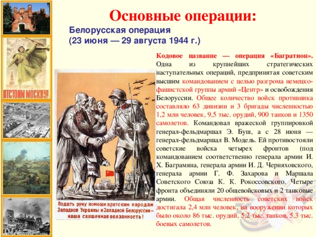 Основные операции: Белорусская операция (23 июня — 29 августа 1944 г.) Кодовое название — операция «Багратион». Одна из крупнейших стратегических наступательных операций, предпринятая советским высшим командованием с целью разгрома немецко-фашистской группы армий «Центр» и освобождения Белоруссии. Общее количество войск противника составляло 63 дивизии и 3 бригады численностью 1,2 млн человек, 9,5 тыс. орудий, 900 танков и 1350 самолетов. Командовал вражеской группировкой генерал-фельдмаршал Э. Буш, а с 28 июня — генерал-фельдмаршал В. Модель. Ей противостояли советские войска четырех фронтов (под командованием соответственно генерала армии И. X. Баграмяна, генерала армии И. Д. Черняховского, генерала армии Г. Ф. Захарова и Маршала Советского Союза К. К. Рокоссовского. Четыре фронта объединяли 20 общевойсковых и 2 танковые армии. Общая численность советских войск достигала 2,4 млн человек, на вооружении которых было около 86 тыс. орудий, 5,2 тыс. танков, 5,3 тыс. боевых самолетов.