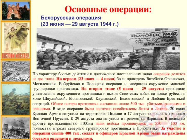 Основные операции: Белорусская операция (23 июня — 29 августа 1944 г.) По характеру боевых действий и достижению поставленных задач операция делится на два этапа.  На первом (23 июня — 4 июля) были проведены Витебско-Оршанская, Могилевская, Бобруйская и Полоцкая операции и завершено окружение минской группировки противника. На втором этапе (5 июля — 29 августа) проходило уничтожение окруженного противника и выход Советских войск на новые рубежи в ходе Шяуляйской, Вильнюсской, Каунасской, Белостокской и Люблин-Брестской операций. Общие потери противника составили около 500 тыс. убитыми, ранеными и пленными. В ходе операции были частично освобождены Литва и Латвия. 20 июля Красная Армия вступила на территорию Польши и 17 августа подошла к границам Восточной Пруссии. К 29 августа она вступила в предместья Варшавы. В целом на фронте протяженностью 1100км наши войска продвинулись на 550 — 100 км, полностью отрезав северную группировку противника в Прибалтике. За участие в операции свыше 400 тыс. солдат и офицеров Красной Армии были награждены боевыми орденами и медалями.