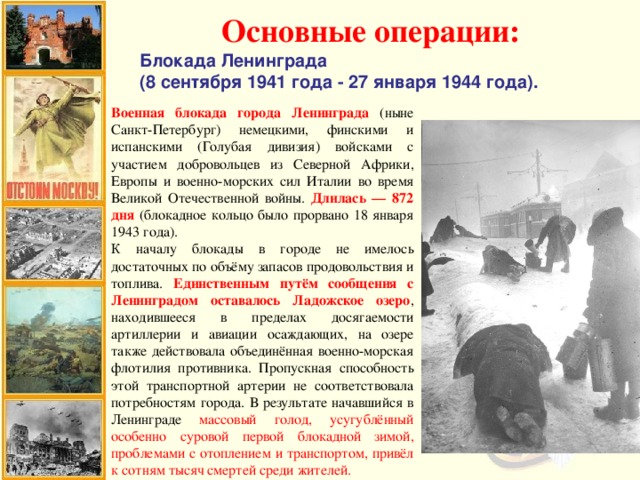 Основные операции: Блокада Ленинграда (8 сентября 1941 года - 27 января 1944 года). Военная блокада города Ленинграда (ныне Санкт-Петербург) немецкими, финскими и испанскими (Голубая дивизия) войсками с участием добровольцев из Северной Африки, Европы и военно-морских сил Италии во время Великой Отечественной войны. Длилась — 872 дня (блокадное кольцо было прорвано 18 января 1943 года). К началу блокады в городе не имелось достаточных по объёму запасов продовольствия и топлива. Единственным путём сообщения с Ленинградом оставалось Ладожское озеро , находившееся в пределах досягаемости артиллерии и авиации осаждающих, на озере также действовала объединённая военно-морская флотилия противника. Пропускная способность этой транспортной артерии не соответствовала потребностям города. В результате начавшийся в Ленинграде массовый голод, усугублённый особенно суровой первой блокадной зимой, проблемами с отоплением и транспортом, привёл к сотням тысяч смертей среди жителей.