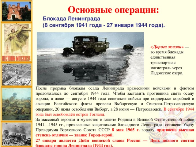 Основные операции: Блокада Ленинграда (8 сентября 1941 года - 27 января 1944 года). «Дорога жизни» — во время блокады единственная транспортная магистраль через Ладожское озеро. После прорыва блокады осада Ленинграда вражескими войсками и флотом продолжалась до сентября 1944 года. Чтобы заставить противника снять осаду города, в июне — августе 1944 года советские войска при поддержке кораблей и авиации Балтийского флота провели Выборгскую и Свирско-Петрозаводскую операции, 20 июня освободили Выборг, а 28 июня — Петрозаводск. В сентябре 1944 года был освобождён остров Гогланд. За массовый героизм и мужество в защите Родины в Великой Отечественной войне 1941—1945 гг., проявленные защитниками блокадного Ленинграда, согласно Указу Президиума Верховного Совета СССР 8 мая 1965 г. городу присвоена высшая степень отличия —  звание Город-герой. 27 января является Днём воинской славы России — День полного снятия блокады города Ленинграда (1944 год).