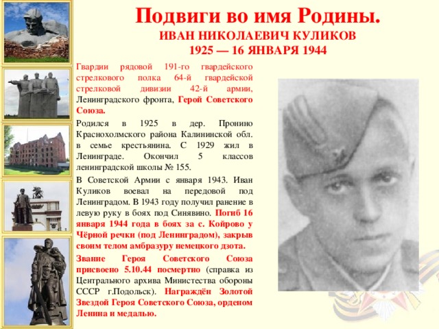 Подвиги во имя Родины. Иван Николаевич Куликов 1925 — 16 января 1944  Гвардии рядовой 191-го гвардейского стрелкового полка 64-й гвардейской стрелковой дивизии 42-й армии, Ленинградского фронта, Герой Советского Союза. Родился в 1925 в дер. Пронино Краснохолмского района Калининской обл. в семье крестьянина. С 1929 жил в Ленинграде. Окончил 5 классов ленинградской школы № 155. В Советской Армии с января 1943. Иван Куликов воевал на передовой под Ленинградом. В 1943 году получил ранение в левую руку в боях под Синявино. Погиб 16 января 1944 года в боях за с. Койрово у Чёрной речки (под Ленинградом), закрыв своим телом амбразуру немецкого дзота. Звание Героя Советского Союза присвоено 5.10.44 посмертно (справка из Центрального архива Министества обороны СССР г.Подольск). Награждён Золотой Звездой Героя Советского Союза, орденом Ленина и медалью.