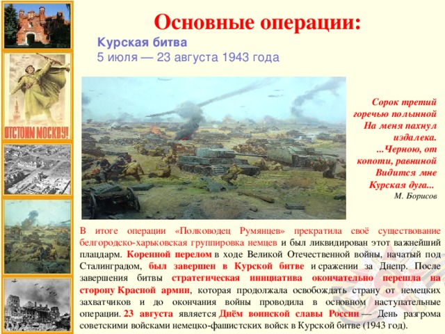 Основные операции: Курская битва 5 июля — 23 августа 1943 года Сорок третий горечью полынной  На меня пахнул издалека.  ...Черною, от копоти, равниной  Видится мне Курская дуга...    М. Борисов В итоге операции «Полководец Румянцев» прекратила своё существование белгородско-харьковская группировка немцев и был ликвидирован этот важнейший плацдарм. Коренной перелом  в ходе Великой Отечественной войны, начатый под Сталинградом, был завершен в Курской битве и сражении за Днепр. После завершения битвы стратегическая инициатива окончательно перешла на сторону Красной армии , которая продолжала освобождать страну от немецких захватчиков и до окончания войны проводила в основном наступательные операции.  23 августа является  Днём воинской славы России  — День разгрома советскими войсками немецко-фашистских войск в Курской битве (1943 год).