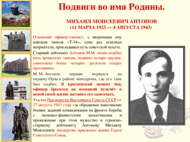 Подвиги во имя Родины.  Михаил Моисеевич Антонов (11 марта 1923 — 4 августа 1943)   Отважный офицер-танкист , с вверенным ему взводом танков «Т-34», семь раз атаковал неприятеля, прокладывая путь советской пехоте. Старший лейтенант Антонов М.М. лично подбил пять вражеских танков, подавил четыре орудия, уничтожил более четырёх десятков солдат противника. М. М. Антонов первым ворвался на окраину  Орла  в районе ипподрома, где его танк был подбит . В критический момент боя, офицер бросился на немецкий пулемёт и ценой своей жизни заставил его замолчать. Указом  Президиума Верховного Совета СССР от 27 августа 1943 года «за образцовое выполнение боевых заданий командования на фронте борьбы с немецко-фашистским захватчиками и проявленные при этом мужество и героизм» старшему лейтенанту Антонову Михаилу Моисеевичу посмертно присвоено звание Героя Советского Союза.