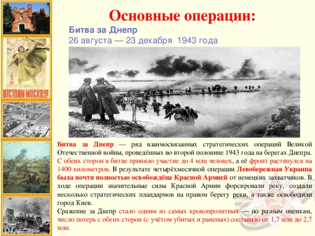 Основные операции: Битва за Днепр 26 августа — 23 декабря  1943 года Битва за Днепр — ряд взаимосвязанных стратегических операций Великой Отечественной войны, проведённых во второй половине 1943 года на берегах Днепра. С обеих сторон в битве приняло участие до 4 млн человек , а её фронт растянулся на 1400 километров . В результате четырёхмесячной операции Левобережная Украина была почти полностью освобождёна Красной Армией от немецких захватчиков. В ходе операции значительные силы Красной Армии форсировали реку, создали несколько стратегических плацдармов на правом берегу реки, а также освободили город Киев. Сражение за Днепр стало одним из самых кровопролитных — по разным оценкам, число потерь с обеих сторон (с учётом убитых и раненых) составило от 1,7 млн до 2,7 млн.