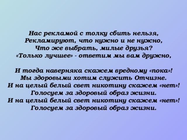 Нас рекламой с толку сбить нельзя, Рекламируют, что нужно и не нужно, Что же выбрать, милые друзья? «Только лучшее» - ответим мы вам дружно,  И тогда наверняка скажем вредному «пока»! Мы здоровыми хотим служить Отчизне. И на целый белый свет никотину скажем «нет»! Голосуем за здоровый образ жизни. И на целый белый свет никотину скажем «нет»! Голосуем за здоровый образ жизни.