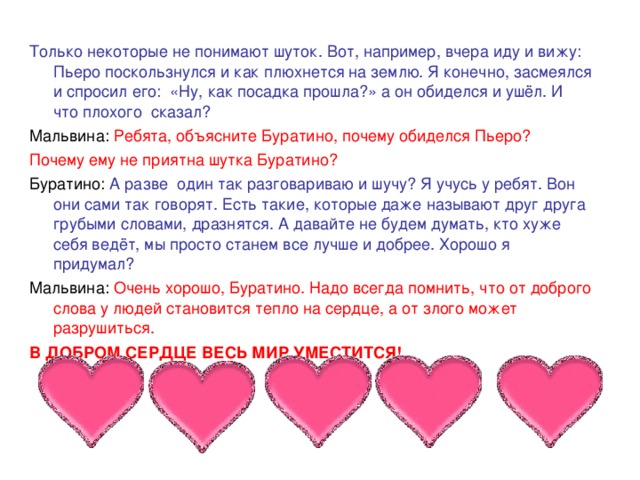 Только некоторые не понимают шуток. Вот, например, вчера иду и вижу: Пьеро поскользнулся и как плюхнется на землю. Я конечно, засмеялся и спросил его: «Ну, как посадка прошла?» а он обиделся и ушёл. И что плохого сказал? Мальвина:  Ребята, объясните Буратино, почему обиделся Пьеро? Почему ему не приятна шутка Буратино? Буратино: А разве один так разговариваю и шучу? Я учусь у ребят. Вон они сами так говорят. Есть такие, которые даже называют друг друга грубыми словами, дразнятся. А давайте не будем думать, кто хуже себя ведёт, мы просто станем все лучше и добрее. Хорошо я придумал? Мальвина: Очень хорошо, Буратино. Надо всегда помнить, что от доброго слова у людей становится тепло на сердце, а от злого может разрушиться. В ДОБРОМ СЕРДЦЕ ВЕСЬ МИР УМЕСТИТСЯ!