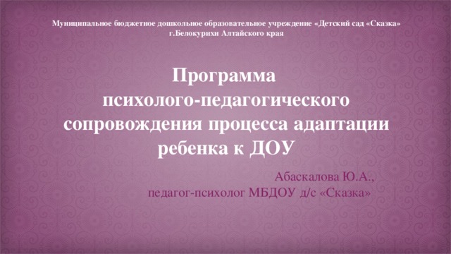 Муниципальное бюджетное дошкольное образовательное учреждение «Детский сад «Сказка» г.Белокурихи Алтайского края   Программа  психолого-педагогического сопровождения процесса адаптации ребенка к ДОУ Абаскалова Ю.А., педагог-психолог МБДОУ д/с «Сказка»