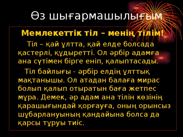 Өз шығармашылығым Мемлекеттік тіл – менің тілім!      Тіл – қай ұлтта, қай елде болсада қастерлі, құдыретті. Ол әрбір адамға ана сүтімен бірге еніп, қалыптасады.     Тіл байлығы - әрбір елдің ұлттық мақтанышы. Ол атадан балаға мирас болып қалып отыратын баға жетпес мұра. Демек, әр адам ана тілін көзінің қарашығындай қорғауға, оның орынсыз шұбарлануының қандайына болса да қарсы тұруы тиіс.