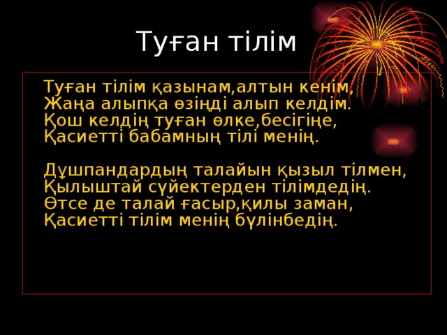 Туған тілім  Туған тілім қазынам,алтын кенім,  Жаңа алыпқа өзіңді алып келдім.  Қош келдің туған өлке,бесігіңе,  Қасиетті бабамның тілі менің.   Дұшпандардың талайын қызыл тілмен,  Қылыштай сүйектерден тілімдедің.  Өтсе де талай ғасыр,қилы заман,  Қасиетті тілім менің бүлінбедің.