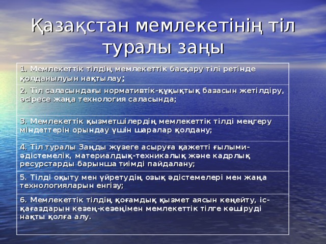 Қазақстан мемлекетінің тіл туралы заңы 1. Мемлекеттік тілдің мемлекеттік басқару тілі ретінде қолданылуын нақтылау ; 2. Тіл саласындағы нормативтік-құқықтық базасын жетілдіру, әсіресе жаңа технология саласында; 3. Мемлекеттік қызметшілердің мемлекеттік тілді меңгеру міндеттерін орындау үшін шаралар қолдану; 4. Тіл туралы Заңды жүзеге асыруға қажетті ғылыми-әдістемелік, материалдық-техникалық және кадрлық ресурстарды барынша тиімді пайдалану; 5. Тілді оқыту мен үйретудің озық әдістемелері мен жаңа технологияларын енгізу; 6. Мемлекеттік тілдің қоғамдық қызмет аясын кеңейту, іс-қағаздарын кезең-кезеңімен мемлекеттік тілге көшіруді нақты қолға алу.