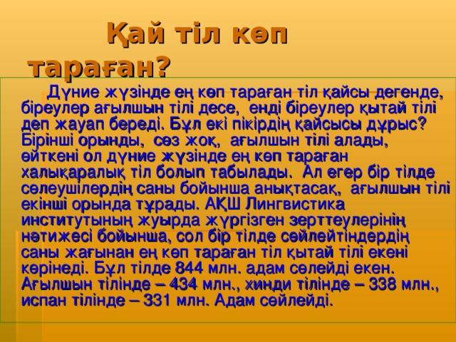 Қай тіл көп тараған?  Дүние жүзінде ең көп тараған тіл қайсы дегенде, біреулер ағылшын тілі десе, енді біреулер қытай тілі деп жауап береді. Бұл екі пікірдің қайсысы дұрыс? Бірінші орынды, сөз жоқ, ағылшын тілі алады, өйткені ол дүние жүзінде ең көп тараған халықаралық тіл болып табылады. Ал егер бір тілде сөлеушілердің саны бойынша анықтасақ, ағылшын тілі екінші орында тұрады. АҚШ Лингвистика институтының жуырда жүргізген зерттеулерінің нәтижесі бойынша, сол бір тілде сөйлейтіндердің саны жағынан ең көп тараған тіл қытай тілі екені көрінеді. Бұл тілде 844 млн. адам сөлейді екен. Ағылшын тілінде – 434 млн., хинди тілінде – 338 млн., испан тілінде – 331 млн. Адам сөйлейді.