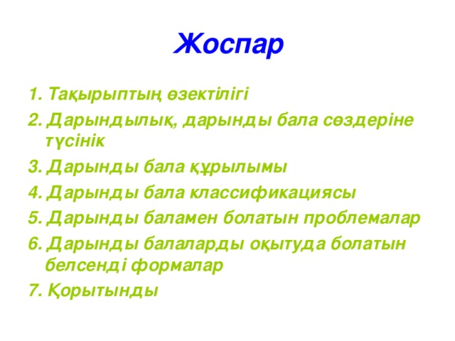 Жоспар 1. Тақырыптың өзектілігі 2. Дарындылық, дарынды бала сөздеріне түсінік 3. Дарынды бала құрылымы 4. Дарынды бала классификациясы 5. Дарынды баламен болатын проблемалар 6. Дарынды балаларды оқытуда болатын белсенді формалар 7. Қорытынды