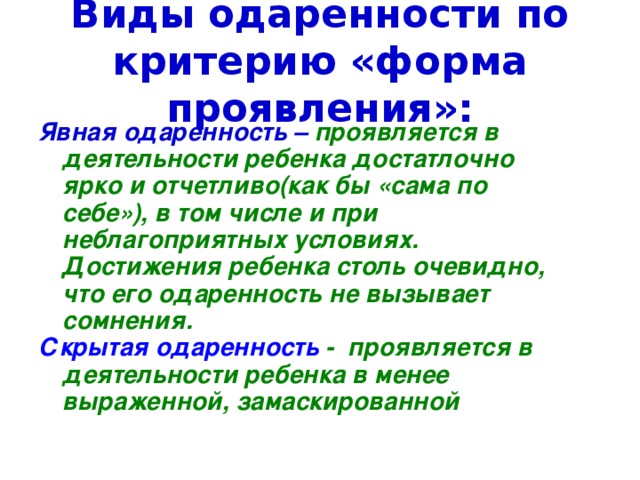 Виды одаренности по критерию «форма проявления»: Явная одаренность – проявляется в деятельности ребенка достатлочно ярко и отчетливо(как бы «сама по себе»), в том числе и при неблагоприятных условиях. Достижения ребенка столь очевидно, что его одаренность не вызывает сомнения. Скрытая одаренность - проявляется в деятельности ребенка в менее выраженной, замаскированной