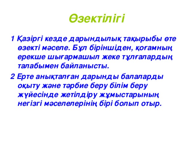 Өзектілігі 1 Қазіргі кезде дарындылық тақырыбы өте өзекті мәселе . Бұл біріншіден, қоғамның ерекше шығармашыл жеке тұлғалардың талабымен байланысты. 2 Ерте анықталған дарынды балаларды оқыту және тәрбие беру білім беру жүйесінде жетілдіру жұмыстарының негізгі мәселелерінің бірі болып отыр.