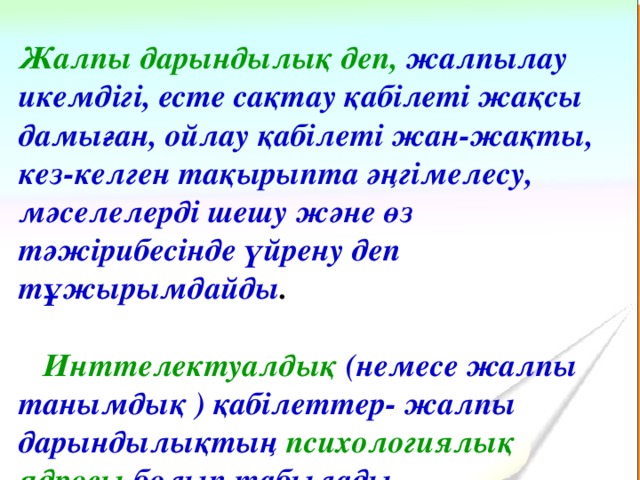 Жалпы дарындылық деп, жалпылау икемдігі, есте сақтау қабілеті жақсы дамыған, ойлау қабілеті жан-жақты, кез-келген тақырыпта әңгімелесу, мәселелерді шешу және өз тәжірибесінде үйрену деп тұжырымдайды .   Инттелектуалдық  ( немесе жалпы танымдық ) қабілеттер- жалпы дарындылықтың психологиялық ядросы болып табылады.