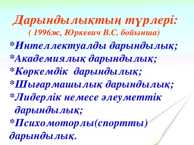 Дарындылықтың түрлері: ( 1996ж, Юркевич В.С. бойынша)   *Интеллектуалды дарындылық; *Академиялық дарындылық; *Көркемдік дарындылық; *Шығармашылық дарындылық; *Лидерлік немесе әлеуметтік  дарындылық; *Психомоторлы(спортты) дарындылық.