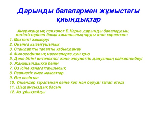 Дарынды балалармен жұмыстағы қиындықтар  Американдық психолог Б.Карне дарынды балалардың жетістіктерінен басқа қиыншылықтарды атап көрсеткен : 1. Мектепті жеккөруі 2. Ойынға қызығушылық 3. Стандартты талапты қабылдамау 4. Философиялық мәселелерге ден қою 5. Дене бітімі интелектісі және әлеуметтік дамуының сәйкестенбеуі 6. Жаңашылдыққа бейім 7. Өз ісіне қанағаттаушылық 8. Реалистік емес мақсаттар 9. Өте сезімтал 10. Үлкендер тарапынан өзіне көп мән беруді талап етеді 11. Шыдамсыздық басым 12. Аз ұйықтайды