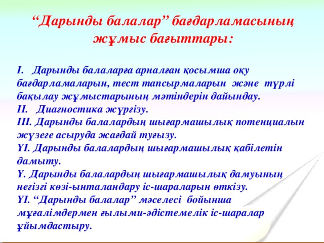 “ Дарынды балалар” бағдарламасының жұмыс бағыттары: І. Дарынды балаларға арналған қосымша оқу бағдарламаларын, тест тапсырмаларын және түрлі бақылау жұмыстарының мәтіндерін дайындау. ІІ. Диагностика жүргізу. ІІІ. Дарынды балалардың шығармашылық потенциалын жүзеге асыруда жағдай туғызу. ҮІ. Дарынды балалардың шығармашылық қабілетін дамыту. Ү. Дарынды балалардың шығармашылық дамуының негізгі көзі-ынталандару іс-шараларын өткізу. ҮІ. “Дарынды балалар” мәселесі бойынша мұғалімдермен ғылыми-әдістемелік іс-шаралар ұйымдастыру.