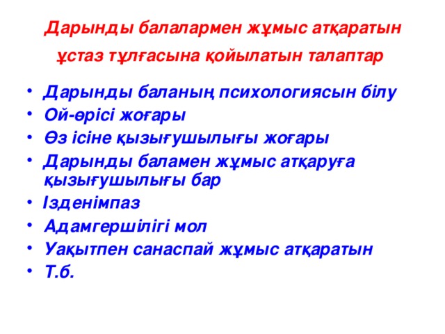 Дарынды балалармен жұмыс атқаратын ұстаз тұлғасына қойылатын талаптар  Дарынды баланың психологиясын білу Ой-өрісі жоғары Өз ісіне қызығушылығы жоғары Дарынды баламен жұмыс атқаруға қызығушылығы бар Ізденімпаз Адамгершілігі мол Уақытпен санаспай жұмыс атқаратын Т .б.