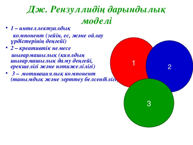 Дж. Рензуллидің дарындылық моделі 1 – интеллектуалдық  компонент (зейін, ес, және ойлау үрдістерінің деңгейі) 2 – креативтік немесе  шығармашылық (қиялдың шығармашылық даму деңгейі, ерекшелігі және нәтижелілігі)  3 – мотивациялық компонент (танымдық және зерттеу белсенділігі ).   1 2 3