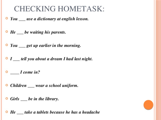 Checking hometask: You ___ use a dictionary at english lesson.  He ___ be waiting his parents.  You ___ get up earlier in the morning.  I ___ tell you about a dream I had last night.  ____ I come in?  Children ___ wear a school uniform.  Girls ___ be in the library.