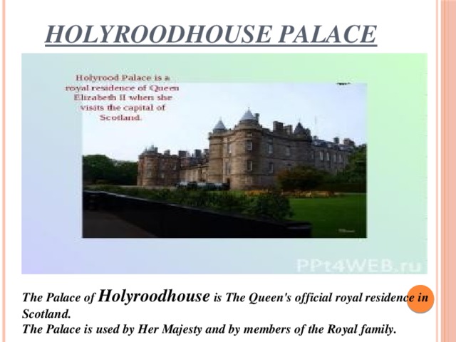 Holyroodhouse palace The Palace of Holyroodhouse is The Queen's official royal residence in Scotland. The Palace is used by Her Majesty and by members of the Royal family.