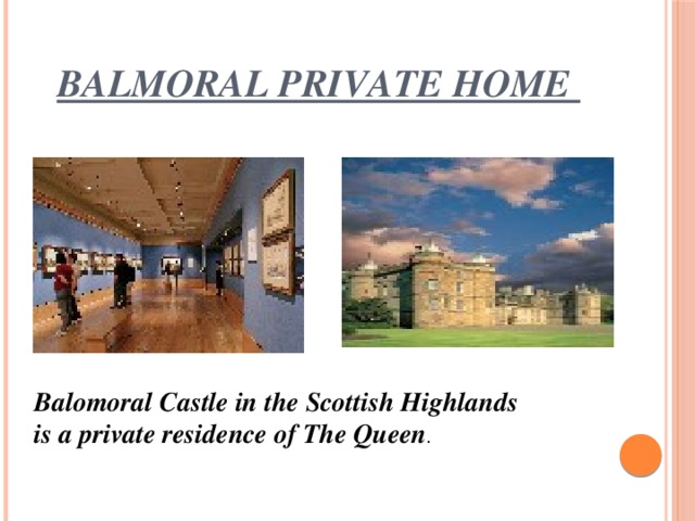 Balmoral private home Balomoral Castle in the Scottish Highlands is a private residence of The Queen .