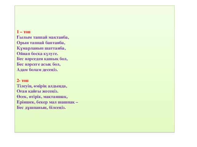1 – топ  Ғылым таппай мақтанба,  Орын таппай баптанба,  Құмарланып шаттанба,  Ойнап босқа күлуге.  Бес нәрседен қашық бол,  Бес нәрсеге асық бол,  Адам болам десеңіз.   2- топ  Тілеуің, өмірің алдыңда,  Оған қайғы жесеңіз.  Өсек, өтірік, мақтаншақ,  Еріншек, бекер мал шашпақ –  Бес дұшпаның, білсеңіз.