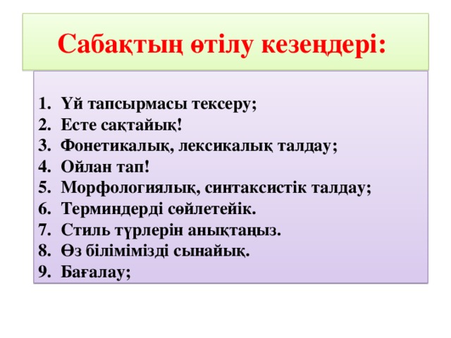 Сабақтың өтілу кезеңдері:  1.  Үй тапсырмасы тексеру; 2.  Есте сақтайық! 3.  Фонетикалық, лексикалық талдау; 4.  Ойлан тап! 5.  Морфологиялық, синтаксистік талдау; 6.  Терминдерді сөйлетейік. 7.  Стиль түрлерін анықтаңыз. 8.  Өз білімімізді сынайық. 9.  Бағалау;