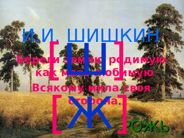 [ Ш ] И.И. ШИШКИН    Береги землю родимую как мать любимую Всякому мила своя сторона . [ Ж ] РОЖЬ