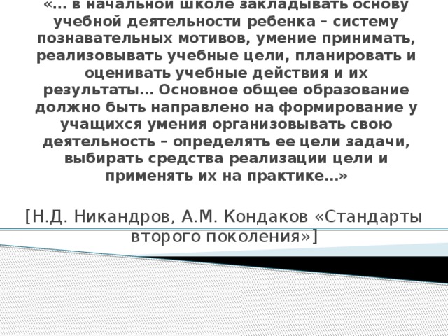 «… в начальной школе закладывать основу учебной деятельности ребенка – систему познавательных мотивов, умение принимать, реализовывать учебные цели, планировать и оценивать учебные действия и их результаты… Основное общее образование должно быть направлено на формирование у учащихся умения организовывать свою деятельность – определять ее цели задачи, выбирать средства реализации цели и применять их на практике…» [Н.Д. Никандров, А.М. Кондаков «Стандарты второго поколения»]