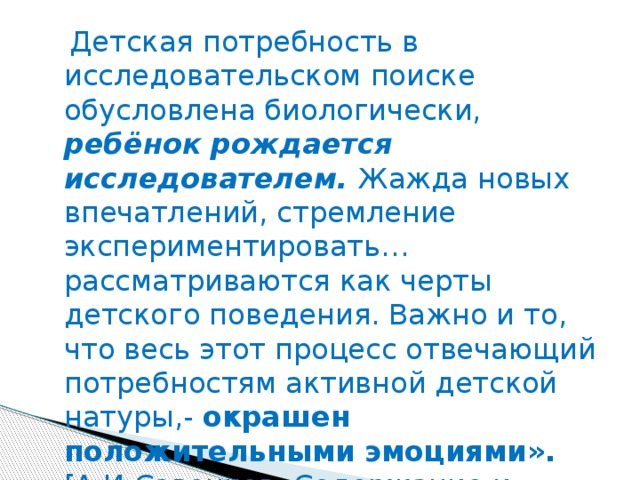 Детская потребность в исследовательском поиске обусловлена биологически, ребёнок рождается исследователем. Жажда новых впечатлений, стремление экспериментировать… рассматриваются как черты детского поведения. Важно и то, что весь этот процесс отвечающий потребностям активной детской натуры,- окрашен положительными эмоциями». [А.И.Савенков. Содержание и организация исследовательского обучения школьников. М.: Сентябрь.-Выпуск№8, 2003]