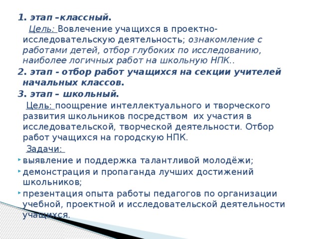 1. этап –классный.  Цель: Вовлечение учащихся в проектно-исследовательскую деятельность; ознакомление с работами детей, отбор глубоких по исследованию, наиболее логичных работ на школьную НПК.. 2. этап - отбор работ учащихся на секции учителей начальных классов. 3. этап – школьный.  Цель: поощрение интеллектуального и творческого развития школьников посредством их участия в исследовательской, творческой деятельности. Отбор работ учащихся на городскую НПК.  Задачи: