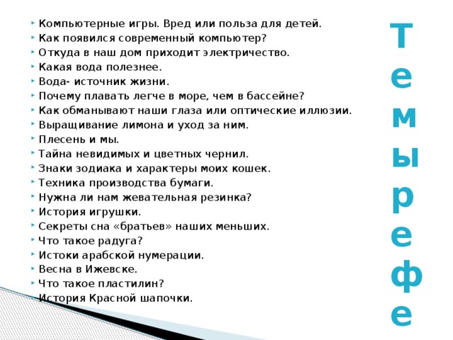 Компьютерные игры. Вред или польза для детей. Как появился современный компьютер? Откуда в наш дом приходит электричество. Какая вода полезнее. Вода- источник жизни. Почему плавать легче в море, чем в бассейне? Как обманывают наши глаза или оптические иллюзии. Выращивание лимона и уход за ним. Плесень и мы. Тайна невидимых и цветных чернил. Знаки зодиака и характеры моих кошек. Техника производства бумаги. Нужна ли нам жевательная резинка? История игрушки. Секреты сна «братьев» наших меньших. Что такое радуга? Истоки арабской нумерации. Весна в Ижевске. Что такое пластилин? История Красной шапочки.