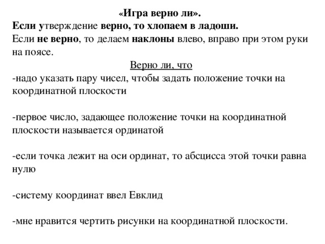 « Игра верно ли». Если у тверждение верно, то хлопаем в ладоши. Если не верно , то делаем наклоны влево, вправо при этом руки на поясе. Верно ли, что -надо указать пару чисел, чтобы задать положение точки на координатной плоскости -первое число, задающее положение точки на координатной плоскости называется ординатой -если точка лежит на оси ординат, то абсцисса этой точки равна нулю -систему координат ввел Евклид -мне нравится чертить рисунки на координатной плоскости.