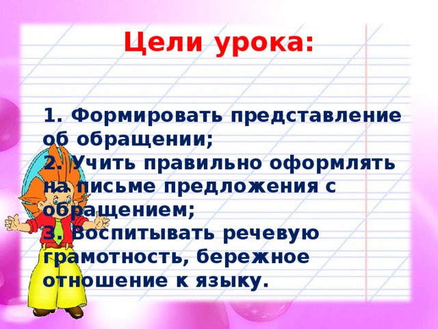 Цели урока:  1. Формировать представление об обращении;  2. Учить правильно оформлять на письме предложения с обращением;  3. Воспитывать речевую грамотность, бережное отношение к языку.