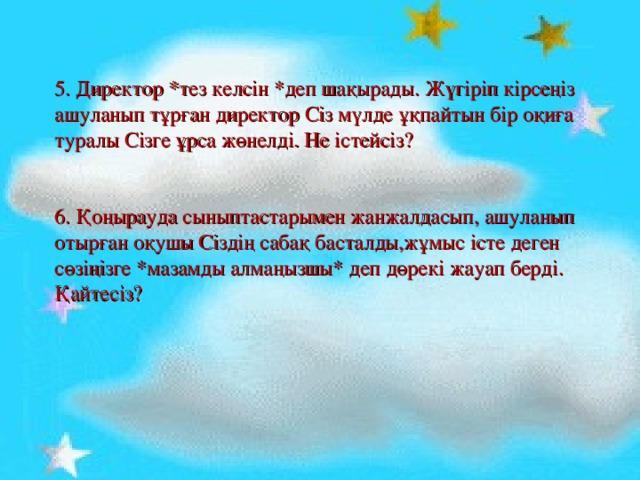 5. Директор *тез келсін *деп шақырады. Жүгіріп кірсеңіз ашуланып тұрған директор Сіз мүлде ұқпайтын бір оқиға туралы Сізге ұрса жөнелді. Не істейсіз?    6. Қоңырауда сыныптастарымен жанжалдасып, ашуланып отырған оқушы Сіздің сабақ басталды,жұмыс істе деген сөзіңізге *мазамды алмаңызшы* деп дөрекі жауап берді. Қайтесіз?