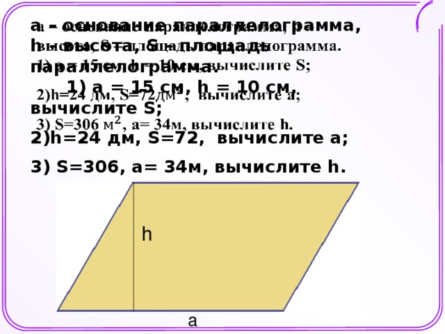 а – основание параллелограмма, һ – высота, S – площадь параллелограмма. 1) а = 15 см, һ = 10 см, вычислите S;   2)h=24 дм, S=72, вычислите а; 3) S=306, а= 34м, вычислите h. h a