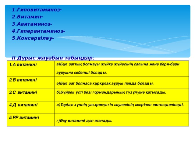 1.Гиповитаминоз- 2.Витамин- 3.Авитаминоз- 4.Гипервитаминоз- 5.Консервілеу-  ІІ Дұрыс жауабын табыңдар : 1.А витамині а)Бұл заттың болмауы жүйке жүйесінің салына және бери-бери ауруына себепші болады.  2.В витамині  ә)Бұл зат болмаса құрқұлақ ауруы пайда болады.  3.С витамині  б)Бүйрек үсті безі гормондарының түзүлуіне қатысады.  4.Д витамині  в)Теріде күннің ультракүлгін сәулесінің әсерінен синтезделінеді. 5.РР витамині  г)Өсу витамині деп аталады.