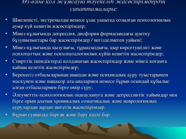 Өз-өзіне қол жұмсауға тәуекелді жасөспірімдердің сипаттамалары:   Шиеленісті, экстремалды немесе ұзақ уақытқа созылған психологиялық ауыр күй кешетін жасөспірімдер; Мінез-құлығында депрессия, дисфория формасындағы ауытқу бұзушылықтары бар жасөспірімдер / негізделмеген уайым/; Мінез-құлығында қызулығы, тұрақсыздығы, қыр көрсетушілігі және психопаттық және психопаталогиялық күйін кешетін жасөспірімдер; Спирттік ішімдіктерді қолданатын жасөспірімдер және мінезі қоғамға қайшы келетін жасөспірімдер; Берекесіз отбасыларынан шыққан және психикалық ауру туыстарымен маскүнем және нашақор ата-аналармен немесе бұрын осындай құбылыс алған отбасылармен бірге өмір сүру; Әлеуметтік-психологиялық оқшаулануға және депрессивтік уайымдар мен бірге орын алатын хроникалық соматикалық және неврологиялық аурулардан зардап шегетін жасөспірімдер. Бұрын суицидке барған және бару қаупі бар.  