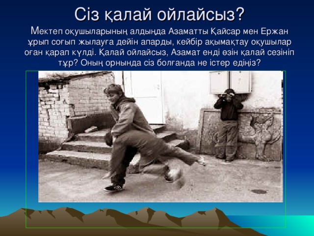 Сіз қалай ойлайсыз?  М ектеп оқушыларының алдыңда Азаматты Қайсар мен Ержан ұрып соғып жылауға дейін апарды, кейбір ақымақтау оқушылар оған қарап күлді. Қалай ойлайсыз, Азамат енді өзін қалай сезініп тұр? Оның орнында сіз болғанда не істер едіңіз?