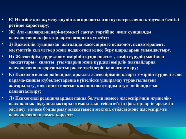 Е) Өз-өзіне қол жұмсау қаупін жоғарылатылған аутоагрессиялық тәуекел белгісі ретінде қарастыру; Ж) Ата-аналардың дәрі-дәрмекті сақтау тәртібіне және суициалды психологиялық факторларға назарын күшейту; З) Қажетілік туындаған жағдайда жасөспірімге психолог, психотерапевт, әлеуметтік қызметкер және педагогпен кеңес беру шараларын ұйымдастыру. И) Жасөспірімдерде «адам өмірінің құндылығы» , «өмір сүрудің мәні мен мақсаттары» сияқты ұғымдарын және күрделі өмірлік жағдайларда психологиялық қорғаныстың жеке тәсілдерін қалыптастыру; К) Психологиялық дайындық арқылы жасөспірімнің қазіргі өмірдің күрделі және қарама-қайшы құбылыстарына күйзеліске ұшырамау тұрақтылығын жоғарылату, алда орын алатын қиыншылықтарды өтуге дайындығын қалыптастыру; Л) Психогенді реакциялардың пайда болуын немесе жасөспірімнің жүйкелік-психикалық бұзушылықтары өтемақысын себептейтін факторлар іс-әрекетін әлсіздеу немесе болдырмау мақсатымен мектеп, отбасы және жасөспірімге психологиялық көмек көрсету;